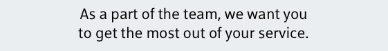 As a part of the team, we want you to get the most out of your service.